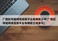 广西区块链跨境结算平台有哪些公司[广西区块链跨境结算平台有哪些公司参与]